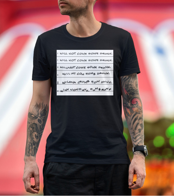 Premium T-Shirt: I Will Not Come Home Drunk I Will Not Come Home Drunk WILUNOTCOMEHOME DRUNK WILLNT COM HOM8 DRUNK WILANA CRUMB HOM DUNK WINN NONDUYK HUMBRUMP T-Shirt I Will Not Come Home Drunk I Will Not Come Home Drunk WILUNOTCOMEHOME DRUNK WILLNT COM HOM8 DRUNK WILANA CRUMB HOM DUNK WINN NONDUYK HUMBRUMP T-Shirt
