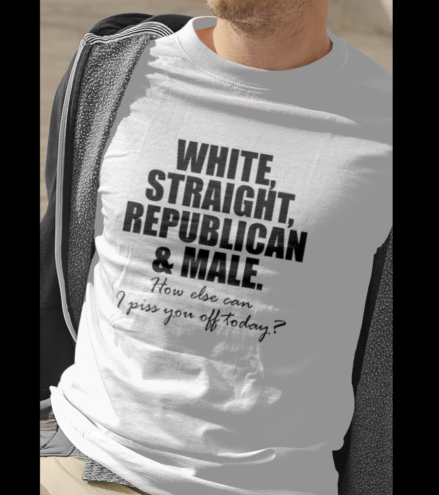 White Straight Republican And Male How Else Can I Piss You Off Today T-Shirt