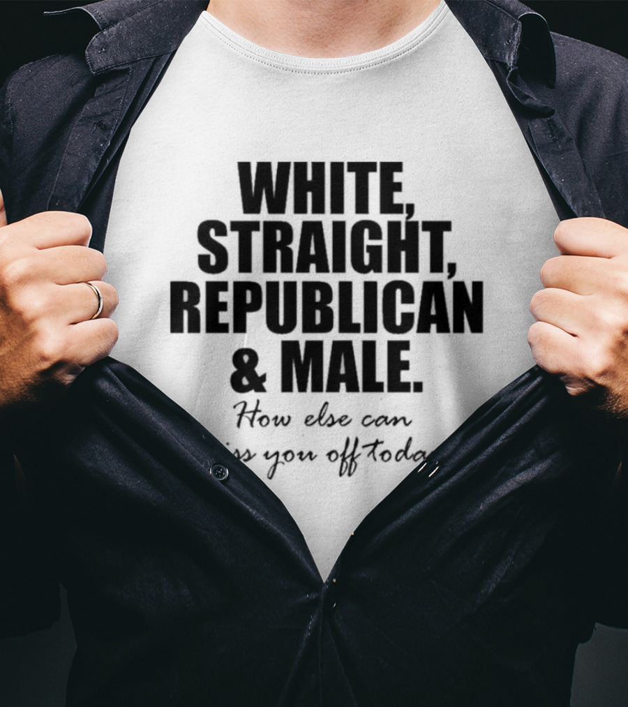 White Straight Republican And Male How Else Can I Piss You Off Today T-Shirt