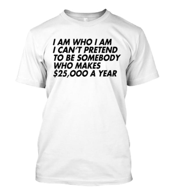 I Am Who I Am I Can’t Pretend To Be Somebody Who Makes $25,000 A Year T-Shirt