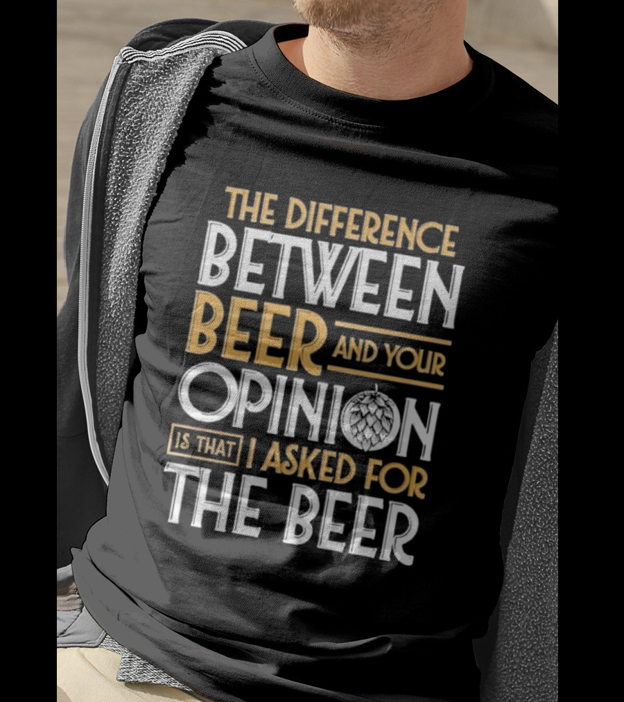 The Difference Between Beer And Your Opinion Is That I Asked For The Beer T-Shirt