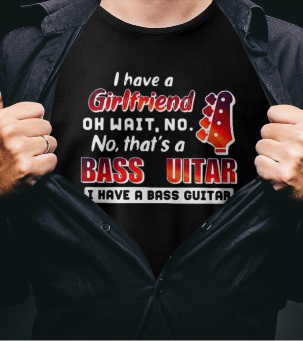 I Have A Girlfriend Oh Wait No No That’s A Bass Guitar I Have A Bass Guitar T-Shirt