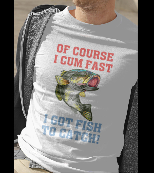 OF COURSE I CUM FAST I GOT FISH TO CATCH T-Shirt
