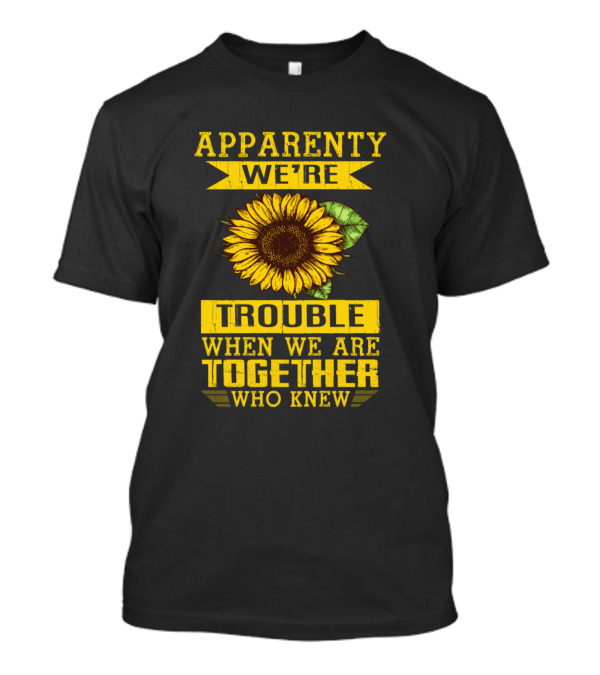 Apparently We're Trouble When We Are Together Who Knew Sunflower T-Shirt