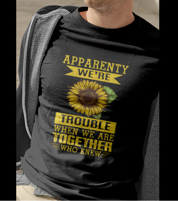 Apparently We're Trouble When We Are Together Who Knew Sunflower T-Shirt