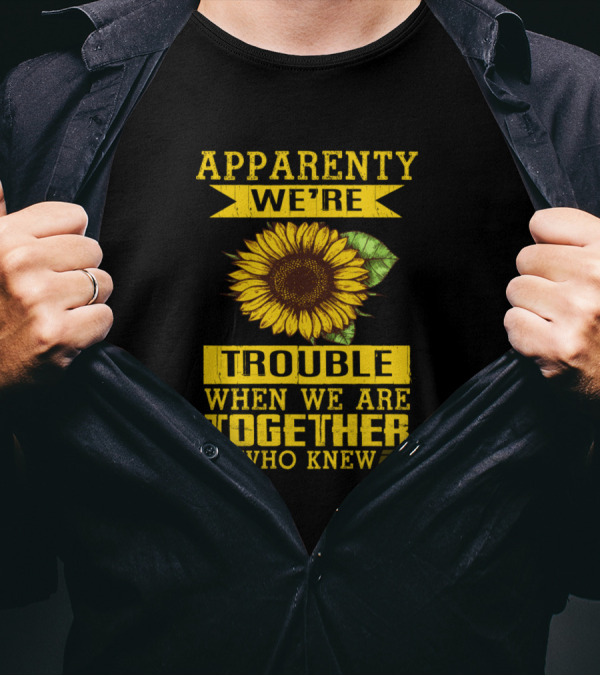 Apparently We're Trouble When We Are Together Who Knew Sunflower T-Shirt
