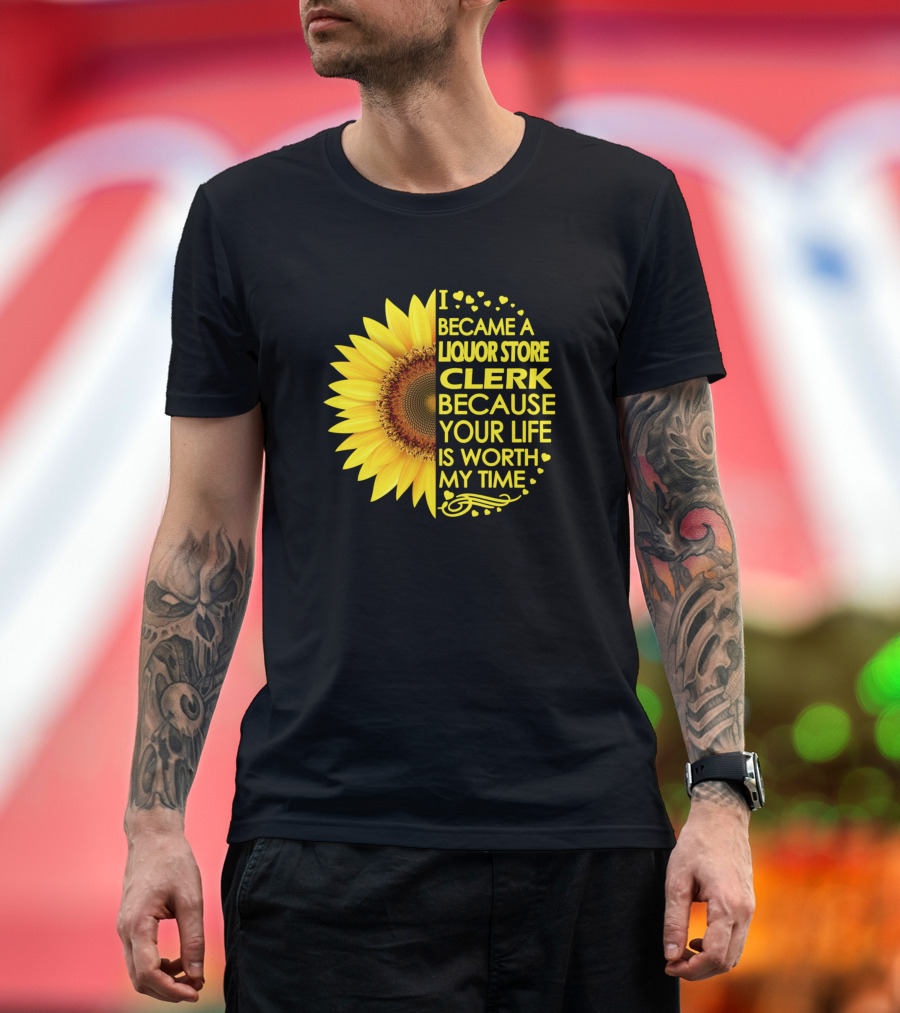 I Became a Liquor Store Clerk Because Your Life Is Worth My Time Sunflower T-Shirt