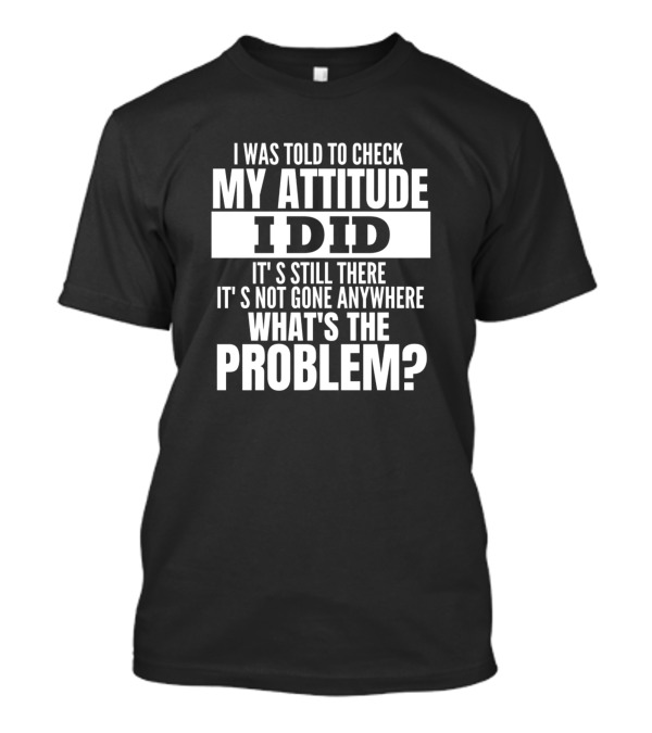 I Was Told To Check My Attitude I Did It's Still There It's Not Gone Anywhere What's The Problem T-Shirt