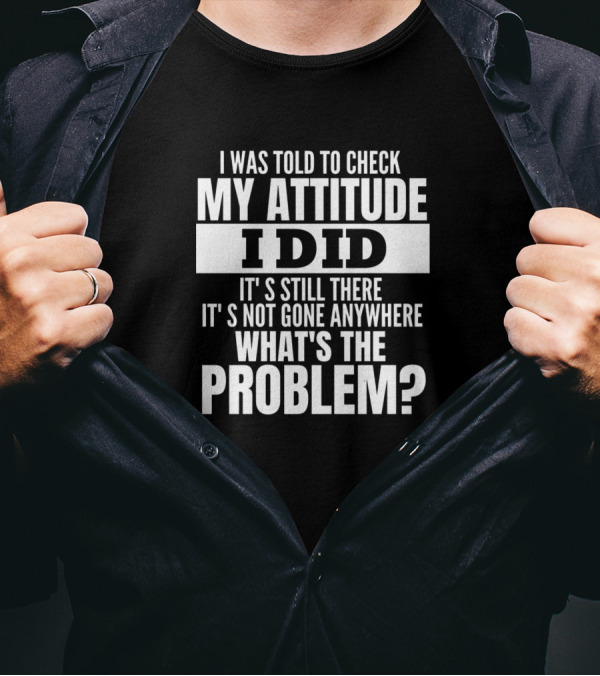 I Was Told To Check My Attitude I Did It's Still There It's Not Gone Anywhere What's The Problem T-Shirt