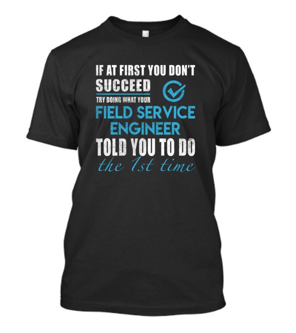 If At First You Don't Succeed Try Doing What Your Field Service Engineer Told You To Do The 1st Time T-Shirt
