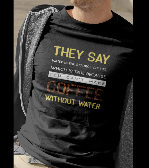 THEY SAY WATER IS THE SOURCE OF LIFE WHICH IS TRUE BECAUSE YOU CAN'T MAKE COFFEE WITHOUT WATER T-Shirt
