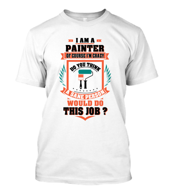 I Am A Painter Of Course I'm Crazy Do You Think A Sane Person Would Do This Job T-Shirt