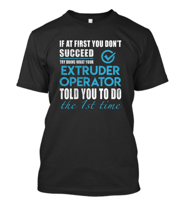 If At First You Don't Succeed Try Doing What Your Extruder Operator Told You To Do The 1st Time T-Shirt