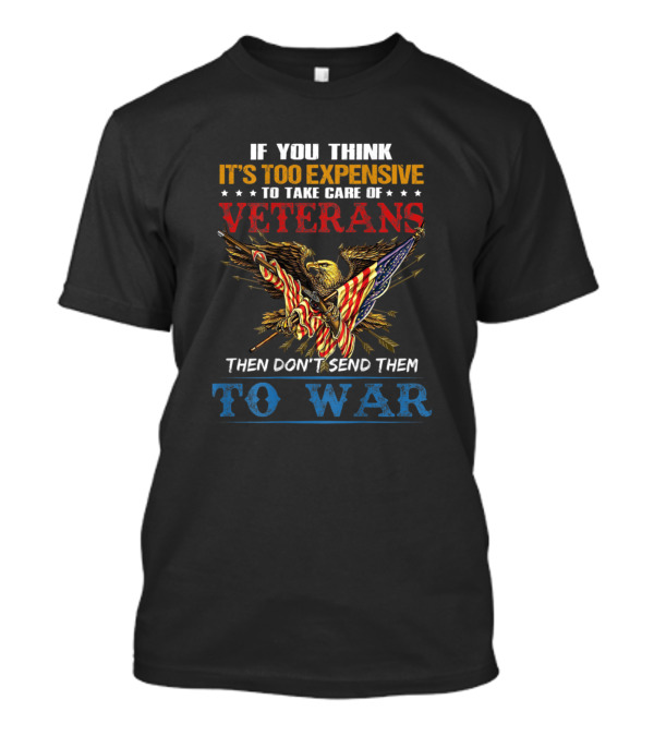 If You Think It's Too Expensive To Take Care Of Veterans Then Don't Send Them To War T-Shirt