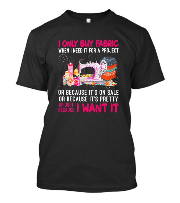 I Only Buy Fabric When I Need It For A Project Or Because It's On Sale Or Pretty Or Just Because I Want It T-Shirt