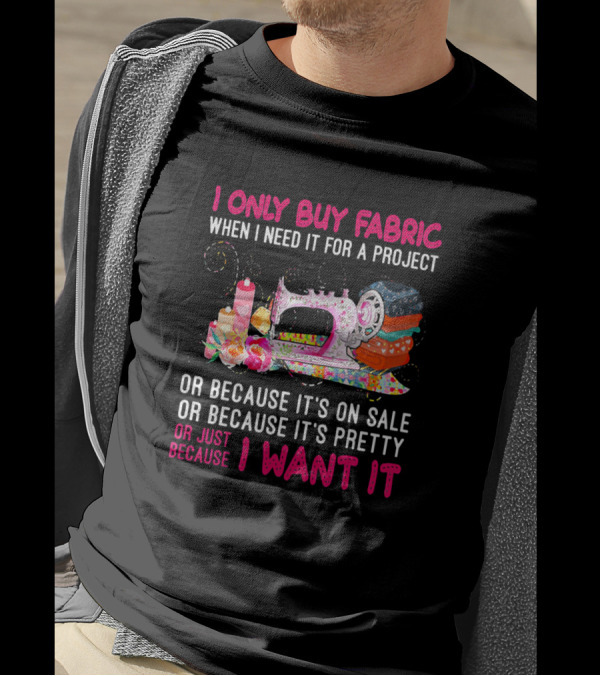 I Only Buy Fabric When I Need It For A Project Or Because It's On Sale Or Pretty Or Just Because I Want It T-Shirt
