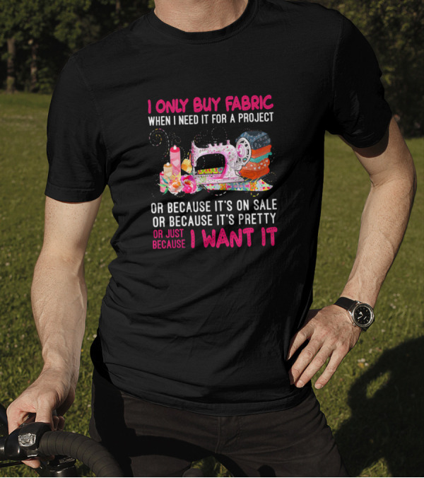 I Only Buy Fabric When I Need It For A Project Or Because It's On Sale Or Pretty Or Just Because I Want It T-Shirt