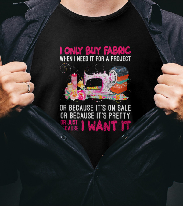 I Only Buy Fabric When I Need It For A Project Or Because It's On Sale Or Pretty Or Just Because I Want It T-Shirt