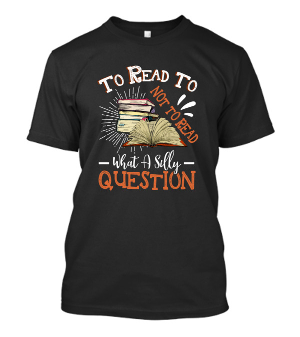 To Read Or Not To Read What A Silly Question Book Lover Reading Hobby T-Shirt