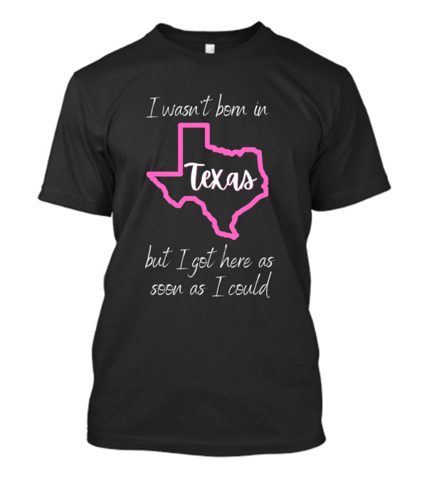 I Wasn't Born In Texas But I Got Here As Soon As I Could T-Shirt