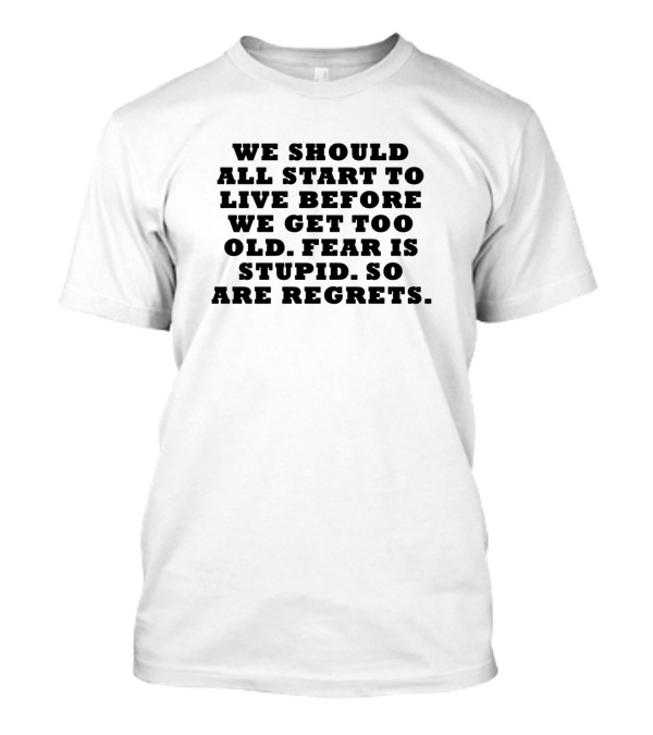 We Should All Start To Live Before We Get Too Old Fear Is Stupid So Are Regrets T-Shirt