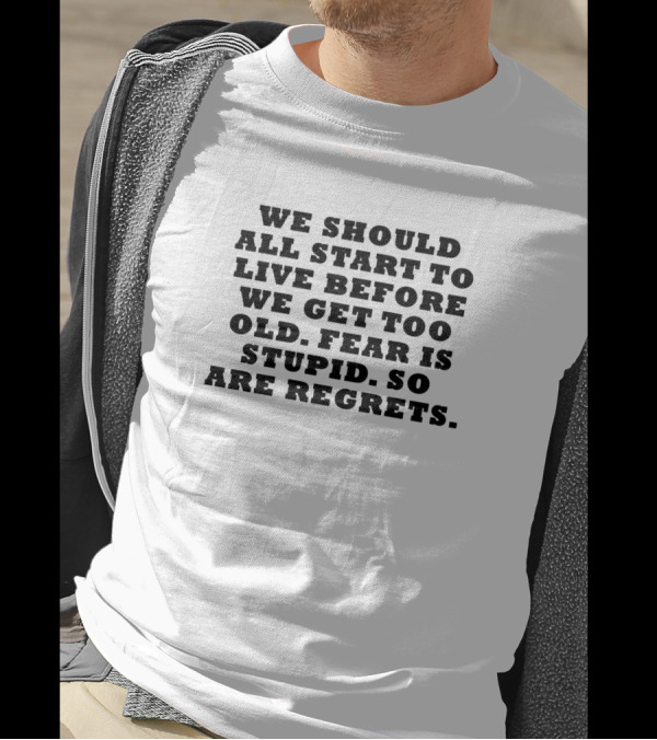 We Should All Start To Live Before We Get Too Old Fear Is Stupid So Are Regrets T-Shirt