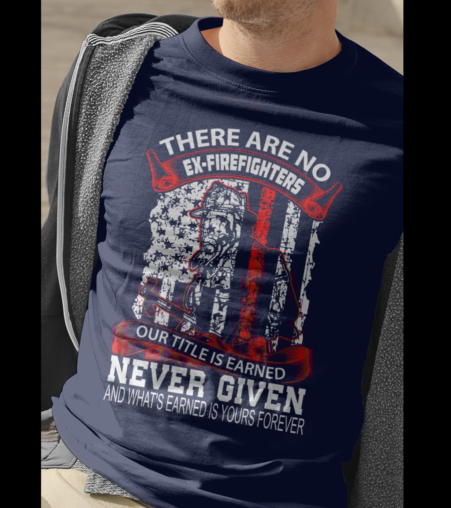 There Are No Ex-Firefighters Our Title Is Earned Never Given And What's Earned Is Yours Forever T-Shirt