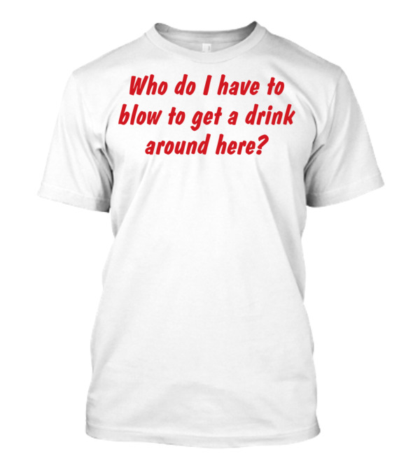Who Do I Have To Blow To Get A Drink Around Here Comedy Phrase T-Shirt