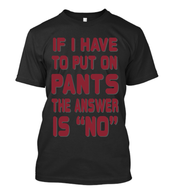 IF I HAVE TO PUT ON PANTS THE ANSWER IS NO T-Shirt