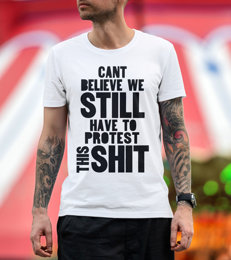 CANT BELIEVE WE STILL HAVE TO PROTEST THIS SHIT T-Shirt