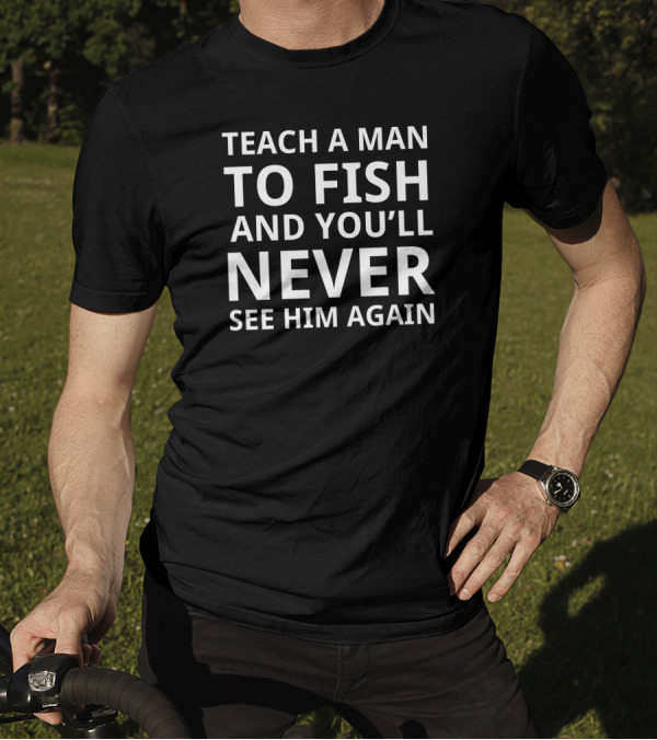 TEACH A MAN TO FISH AND YOU'LL NEVER SEE HIM AGAIN T-Shirt