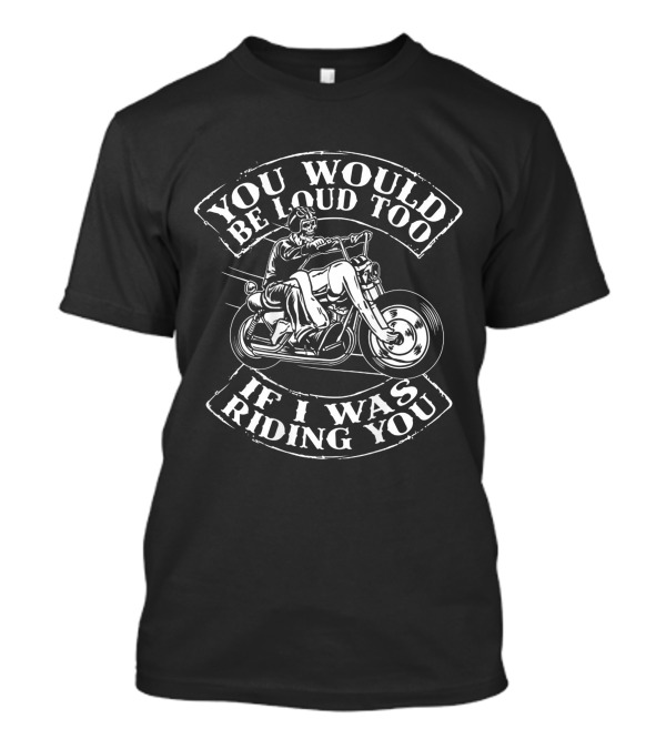 You Would Be Loud Too If I Was Riding You Motorcycle Rider Riding You Loud Too T-Shirt