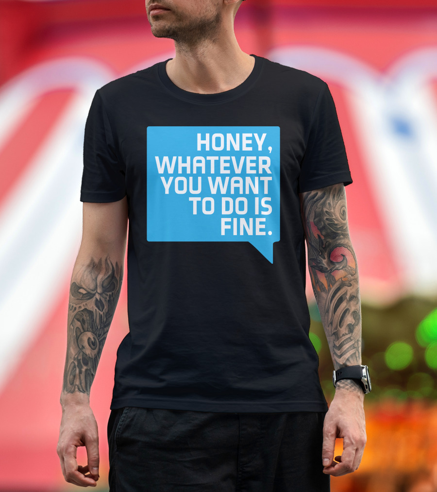 HONEY, WHATEVER YOU WANT TO DO IS FINE T-Shirt