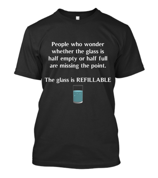 People Who Wonder Whether The Glass Is Half Empty Or Half Full Are Missing The Point The Glass Is Refillable T-Shirt