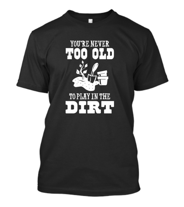 You're Never Too Old To Play In The Dirt With Garden Tools And Potted Plants T-Shirt