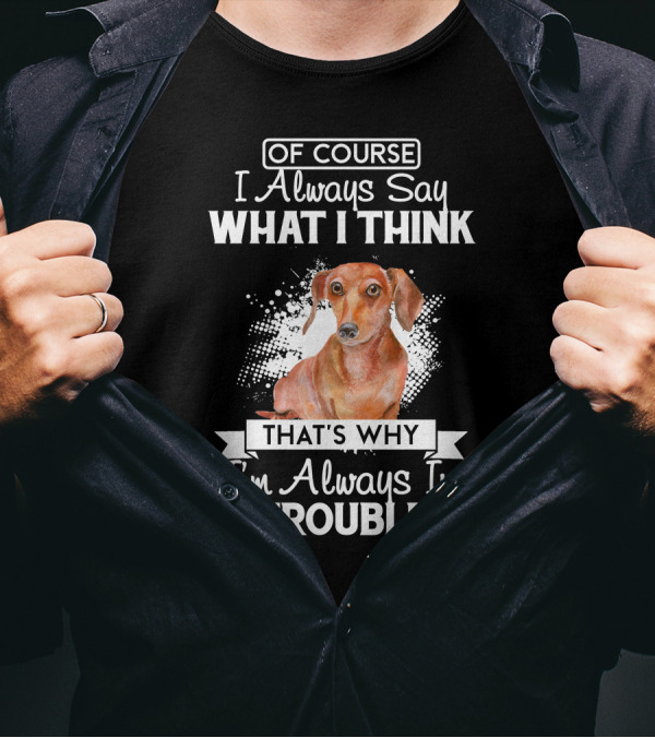 OF COURSE I Always Say WHAT I THINK THAT'S WHY I'm Always In TROUBLE Dachshund T-Shirt