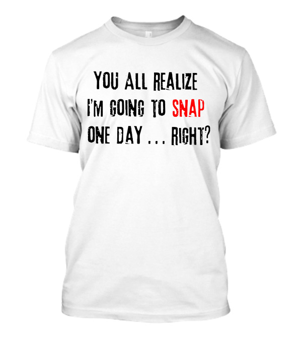 You All Realize I'm Going To Snap One Day Right? T-Shirt