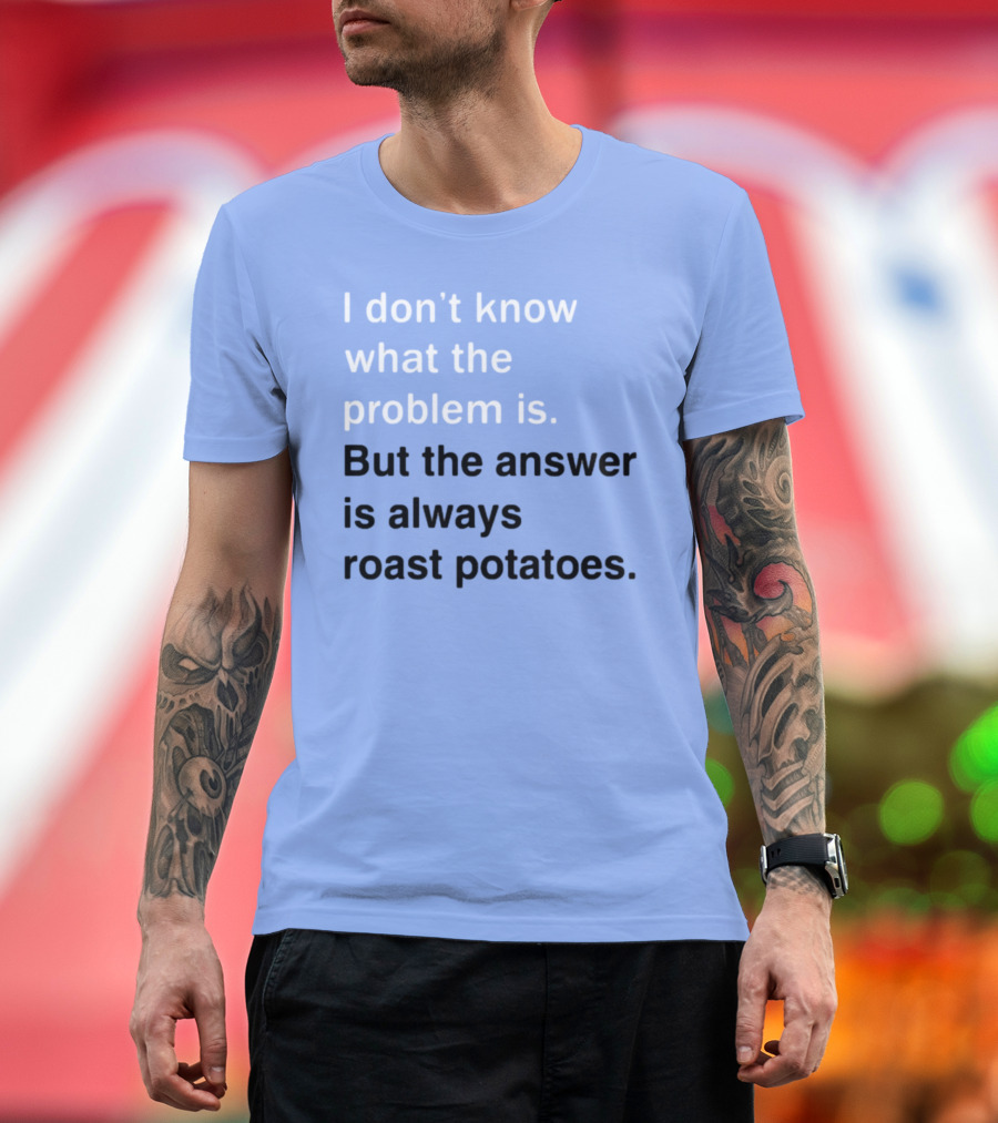 I Don't Know What The Problem Is But The Answer Is Always Roast Potatoes T-Shirt
