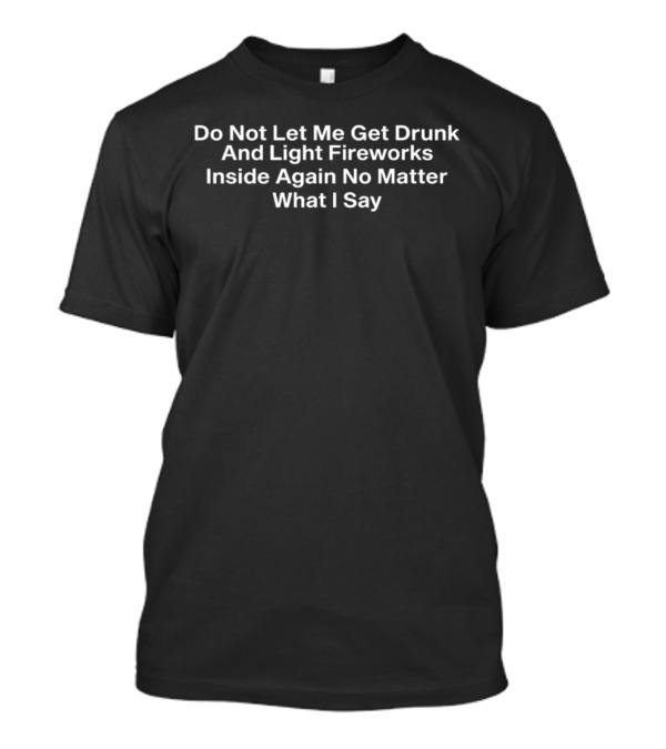 Do Not Let Me Get Drunk And Light Fireworks Inside Again No Matter What I Say Novelty Humor T-Shirt