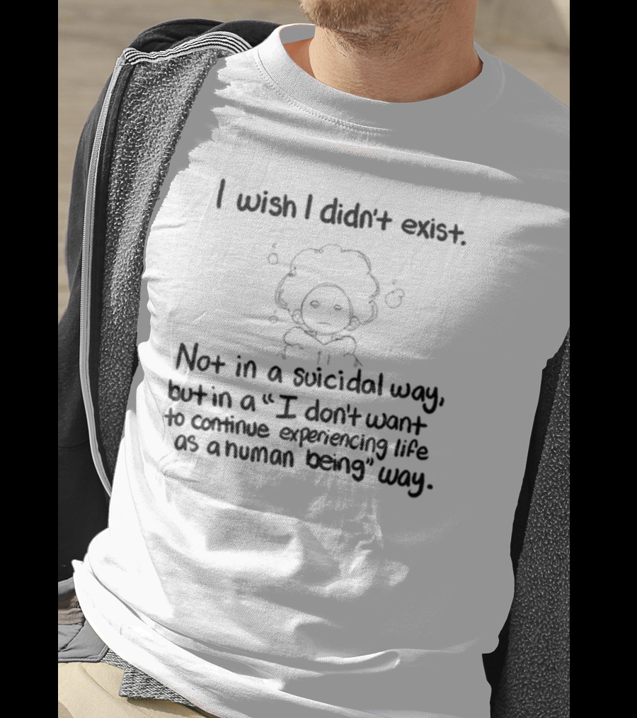 I Wish I Didn't Exist Not In A Suicidal Way But In A I Don't Want To Continue Experiencing Life As A Human Being Way T-Shirt