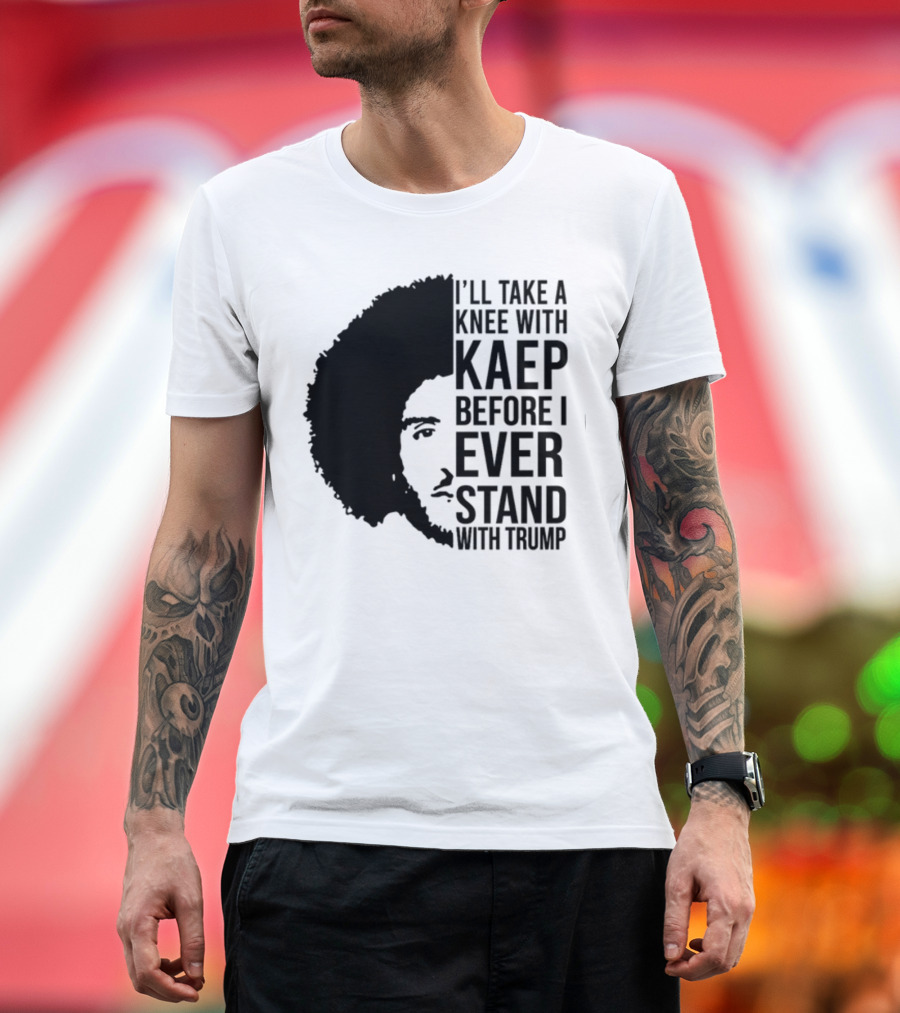 I’ll Take A Knee With Kaep Before I Ever Stand With Trump T-Shirt