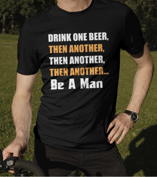 DRINK ONE BEER THEN ANOTHER THEN ANOTHER THEN ANOTHER BE A MAN T-Shirt