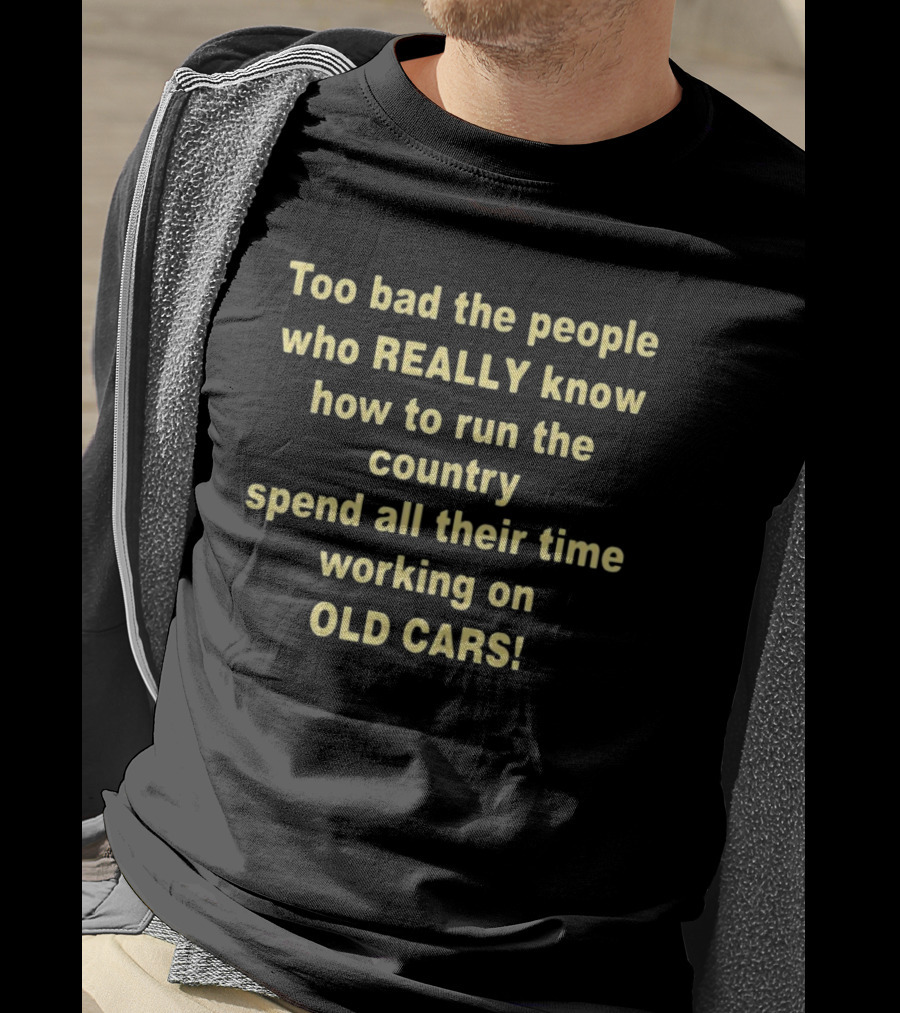 Too Bad The People Really Know How To Run The Country Spend All Their Time Working On Old Cars T-Shirt