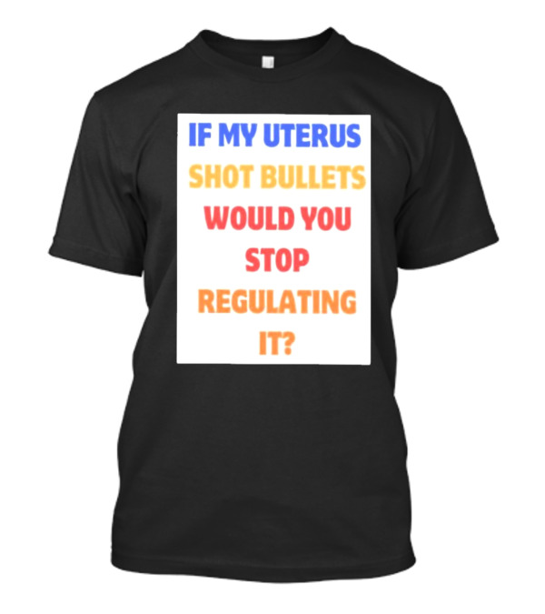IF MY UTERUS SHOT BULLETS WOULD YOU STOP REGULATING IT T-Shirt