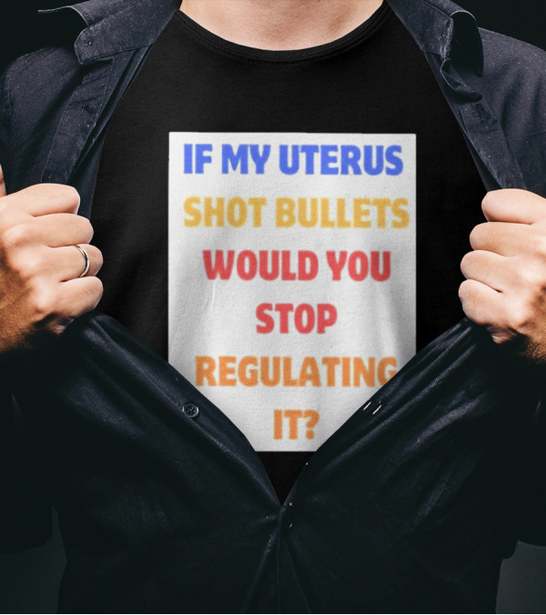 IF MY UTERUS SHOT BULLETS WOULD YOU STOP REGULATING IT T-Shirt