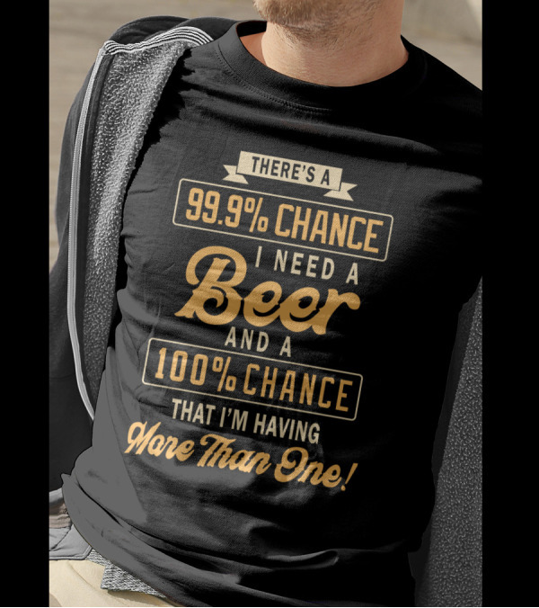 There's A 99.9% Chance I Need A Beer And A 100% Chance That I'm Having More Than One T-Shirt