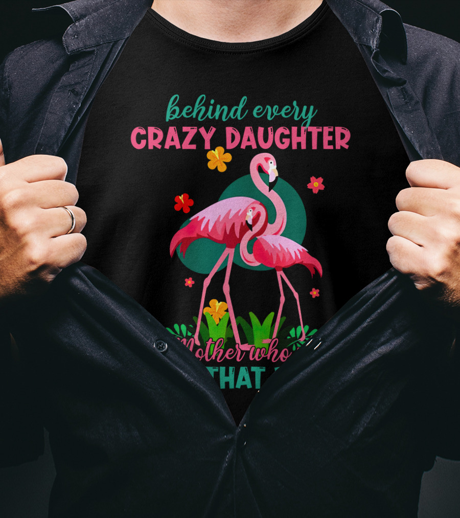 Behind Every Crazy Daughter Is A Mother Who Made Her That Way With Flamingos And Flowers T-Shirt