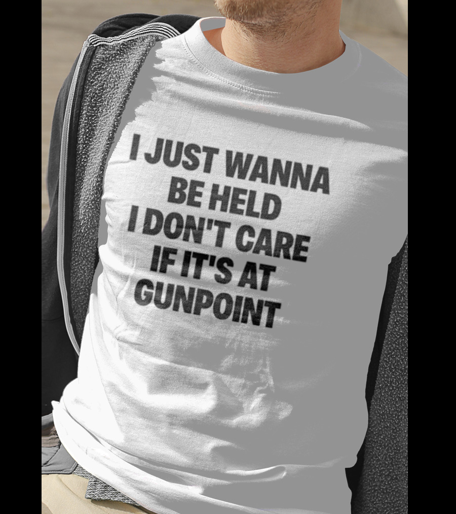 I Just Wanna Be Held I Don’t Care If It’s At Gunpoint T-Shirt