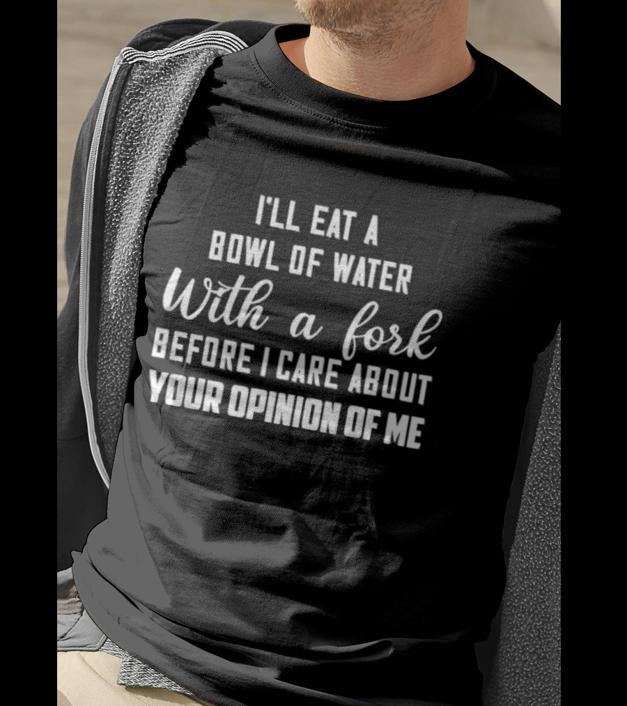 I'll Eat A Bowl Of Water With A Fork Before I Care About Your Opinion Of Me T-Shirt