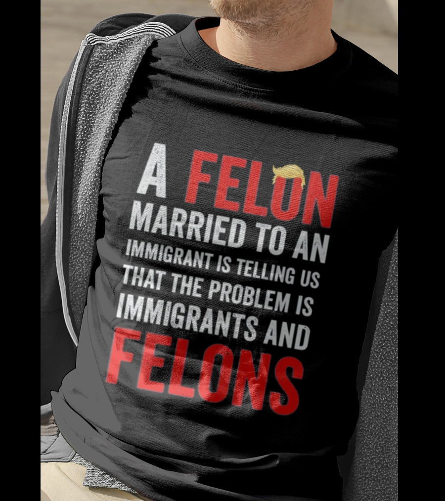 A Felon Married To An Immigrant Is Telling Us That The Problem Is Immigrants And Felons T-Shirt
